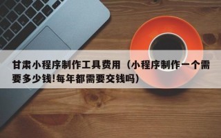 溧阳甘肃小程序制作工具费用（小程序制作一个需要多少钱!每年都需要交钱吗）