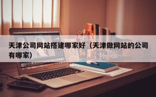 溧阳天津公司网站搭建哪家好（天津做网站的公司有哪家）