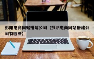 溧阳彭阳电商网站搭建公司（彭阳电商网站搭建公司有哪些）