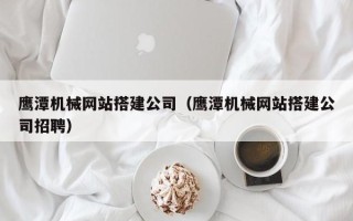 溧阳鹰潭机械网站搭建公司（鹰潭机械网站搭建公司招聘）