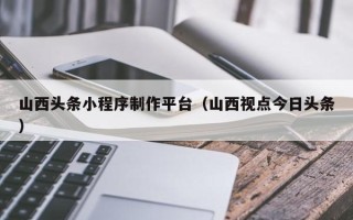 溧阳山西头条小程序制作平台（山西视点今日头条）